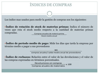 ÍNDICES DE COMPRAS
Los índice mas usados para medir la gestión de compras son los siguientes:
Índice de rotación de stock de materias primas: Indica el número de
veces que rota el stock medio respecto a la cantidad de materias primas
compradas.
Índice de período medio de pago: Mide los días que tarda la empresa por
término medio a pagar a sus proveedores
Índice de rechazos: Relación entre el valor de las devoluciones y el valor de
las compras expresadas en términos porcentuales.
Compras anuales de materia prima
Stock medio anual
365
compras anuales/ saldo medio anual de proveedores
Devoluciones en compras
Compras anuales de materiales
x 100
 