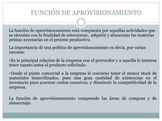 FUNCIÓN DE APROVISIONAMIENTO
La función de aprovisionamiento está compuesta por aquellas actividades que
se ejecutan con la finalidad de seleccionar, adquirir y almacenar las materias
primas necesarias en el proceso productivo.
La importancia de una política de aprovisionamiento es obvia, por varias
razones:
Es la principal relación de la empresa con el proveedor y a aquella le interesa
tener cuanto antes el producto solicitado.
Desde el punto comercial a la empresa le conviene tener el menor stock de
materiales inmovilizados, pues una gran cantidad de existencias en el
inventario pues acarrear costos excesivos, y disminuir la competitividad de la
empresa.
La función de aprovisionamiento comprende las áreas de compras y de
almacenaje.
 
