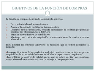 OBJETIVOS DE LA FUNCIÓN DE COMPRAS
La función de compras tiene fijado los siguiente objetivos:
1. Dar continuidad en el abastecimiento
2. Asegurar la calidad y cantidad de los suministros
3. Definir el nivel de inventarios, evitando disminución de los stock por pérdidas,
,mermas por obsolescencias y deterioro.
4. Estudiar nuevas fuentes de suministros
5. Mantener los costos de adquisición y mantenimiento de stocks a niveles
adecuados.
Para alcanzar los objetivos anteriores es necesario que se tomen decisiones al
respecto:
Las especificaciones de los productos a adquirir, se deben tener estándares para su
adquisición, de no ser así deberán ser solicitadas al departamento requirente.
Las políticas de control de calidad en las que se deben de fijar los estándares
requeridos en el suministros, así como la entrega a tiempo oportuno.
 