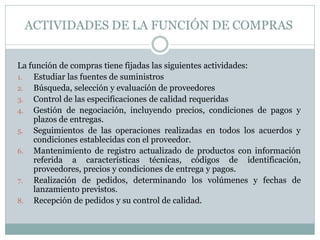 ACTIVIDADES DE LA FUNCIÓN DE COMPRAS
La función de compras tiene fijadas las siguientes actividades:
1. Estudiar las fuentes de suministros
2. Búsqueda, selección y evaluación de proveedores
3. Control de las especificaciones de calidad requeridas
4. Gestión de negociación, incluyendo precios, condiciones de pagos y
plazos de entregas.
5. Seguimientos de las operaciones realizadas en todos los acuerdos y
condiciones establecidas con el proveedor.
6. Mantenimiento de registro actualizado de productos con información
referida a características técnicas, códigos de identificación,
proveedores, precios y condiciones de entrega y pagos.
7. Realización de pedidos, determinando los volúmenes y fechas de
lanzamiento previstos.
8. Recepción de pedidos y su control de calidad.
 