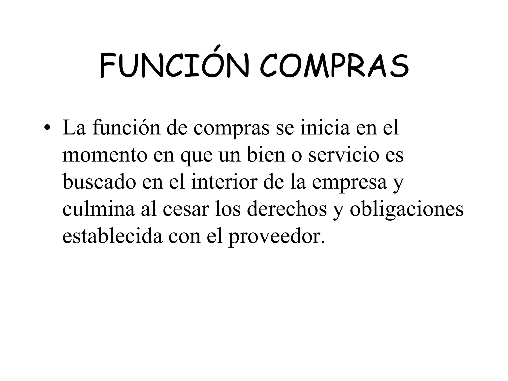 FUNCIÓN COMPRAS
• La función de compras se inicia en el
momento en que un bien o servicio es
buscado en el interior de la empresa y
culmina al cesar los derechos y obligaciones
establecida con el proveedor.
 