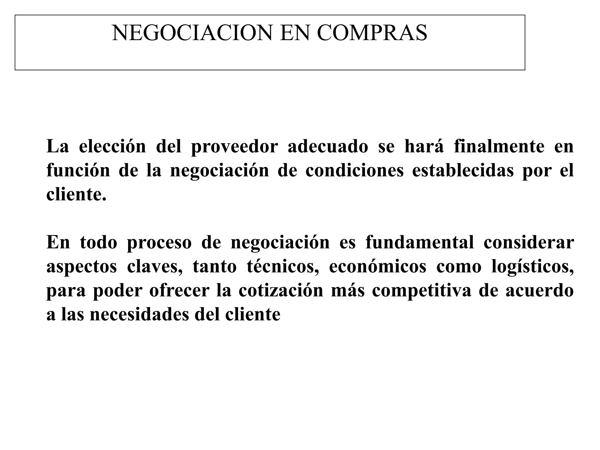 NEGOCIACION EN COMPRAS
La elección del proveedor adecuado se hará finalmente en
función de la negociación de condiciones establecidas por el
cliente.
En todo proceso de negociación es fundamental considerar
aspectos claves, tanto técnicos, económicos como logísticos,
para poder ofrecer la cotización más competitiva de acuerdo
a las necesidades del cliente
 