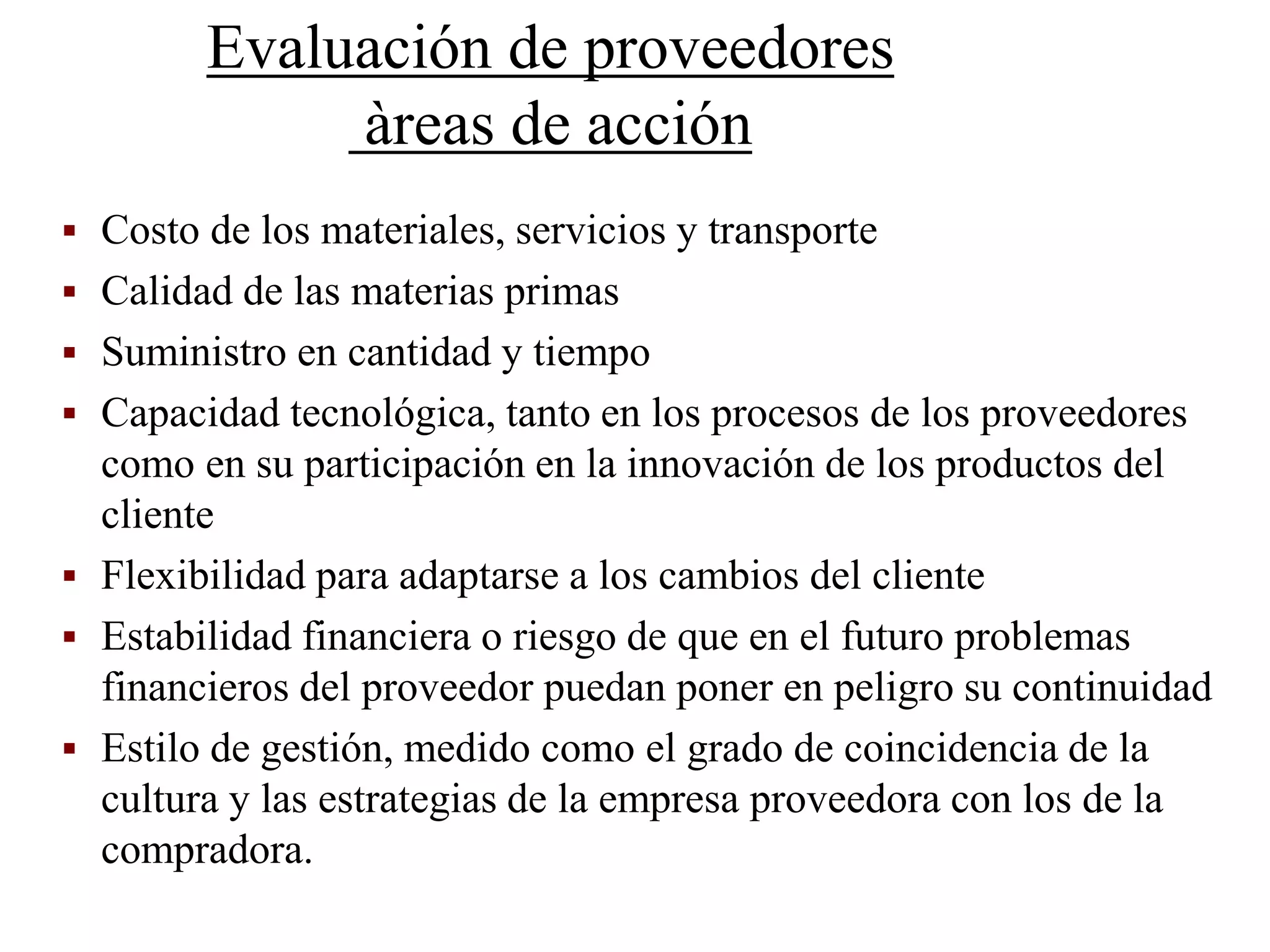 Evaluación de proveedores
àreas de acción
 Costo de los materiales, servicios y transporte
 Calidad de las materias primas
 Suministro en cantidad y tiempo
 Capacidad tecnológica, tanto en los procesos de los proveedores
como en su participación en la innovación de los productos del
cliente
 Flexibilidad para adaptarse a los cambios del cliente
 Estabilidad financiera o riesgo de que en el futuro problemas
financieros del proveedor puedan poner en peligro su continuidad
 Estilo de gestión, medido como el grado de coincidencia de la
cultura y las estrategias de la empresa proveedora con los de la
compradora.
 