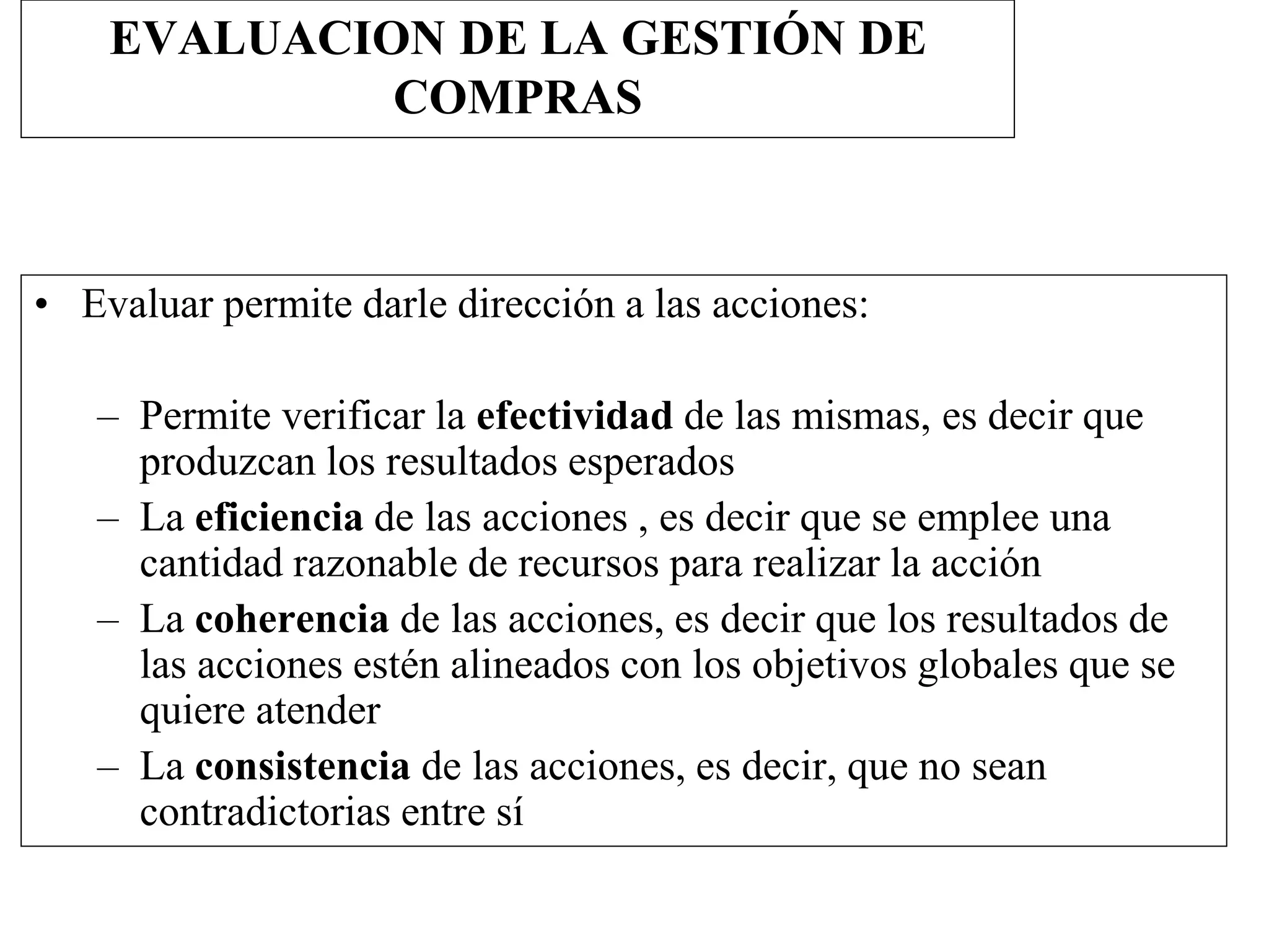 EVALUACION DE LA GESTIÓN DE
COMPRAS
• Evaluar permite darle dirección a las acciones:
– Permite verificar la efectividad de las mismas, es decir que
produzcan los resultados esperados
– La eficiencia de las acciones , es decir que se emplee una
cantidad razonable de recursos para realizar la acción
– La coherencia de las acciones, es decir que los resultados de
las acciones estén alineados con los objetivos globales que se
quiere atender
– La consistencia de las acciones, es decir, que no sean
contradictorias entre sí
 