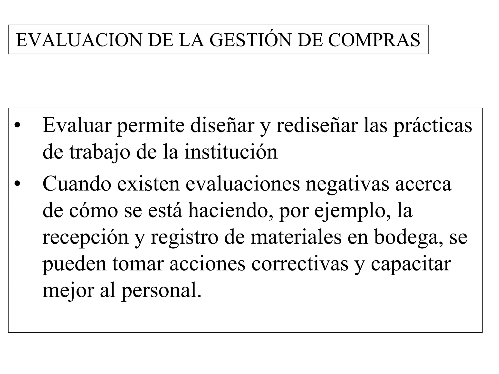EVALUACION DE LA GESTIÓN DE COMPRAS
• Evaluar permite diseñar y rediseñar las prácticas
de trabajo de la institución
• Cuando existen evaluaciones negativas acerca
de cómo se está haciendo, por ejemplo, la
recepción y registro de materiales en bodega, se
pueden tomar acciones correctivas y capacitar
mejor al personal.
 