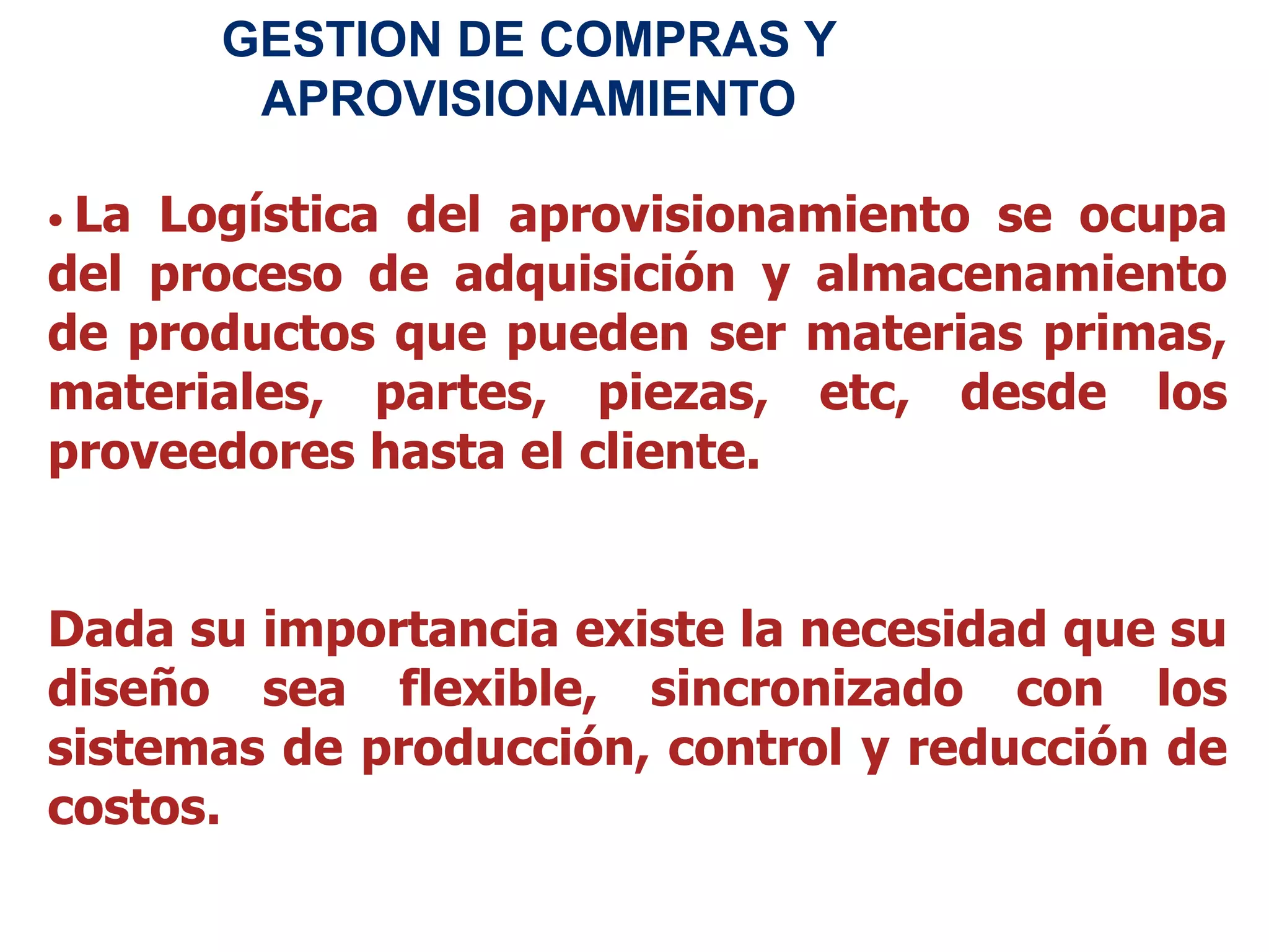 • La Logística del aprovisionamiento se ocupa
del proceso de adquisición y almacenamiento
de productos que pueden ser materias primas,
materiales, partes, piezas, etc, desde los
proveedores hasta el cliente.
Dada su importancia existe la necesidad que su
diseño sea flexible, sincronizado con los
sistemas de producción, control y reducción de
costos.
GESTION DE COMPRAS Y
APROVISIONAMIENTO
 