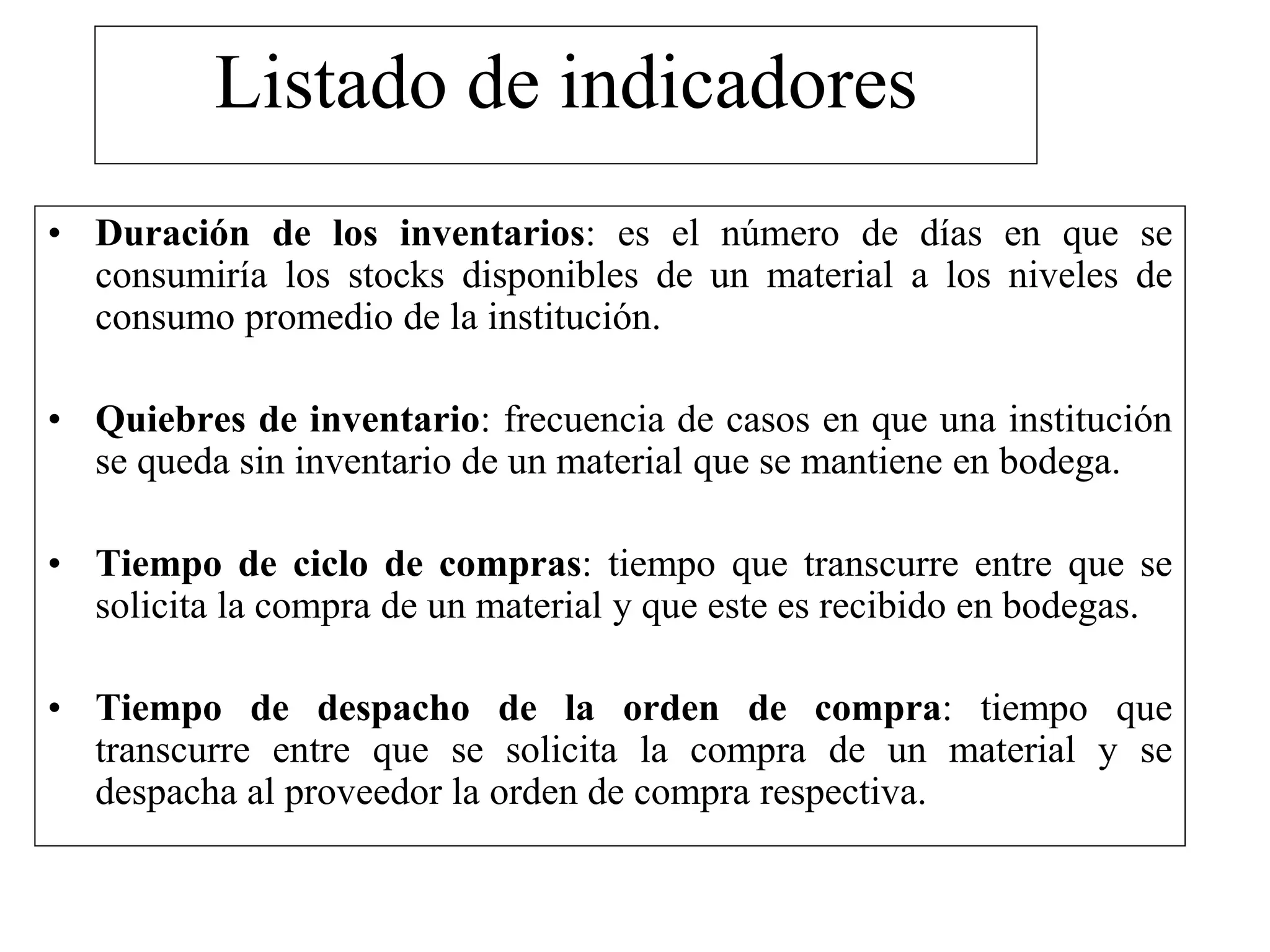 Listado de indicadores
• Duración de los inventarios: es el número de días en que se
consumiría los stocks disponibles de un material a los niveles de
consumo promedio de la institución.
• Quiebres de inventario: frecuencia de casos en que una institución
se queda sin inventario de un material que se mantiene en bodega.
• Tiempo de ciclo de compras: tiempo que transcurre entre que se
solicita la compra de un material y que este es recibido en bodegas.
• Tiempo de despacho de la orden de compra: tiempo que
transcurre entre que se solicita la compra de un material y se
despacha al proveedor la orden de compra respectiva.
 