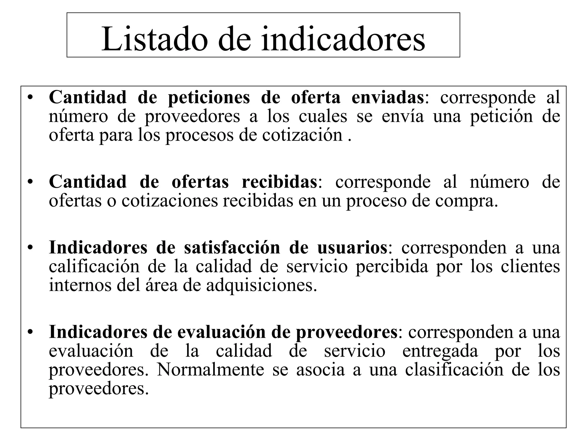 Listado de indicadores
• Cantidad de peticiones de oferta enviadas: corresponde al
número de proveedores a los cuales se envía una petición de
oferta para los procesos de cotización .
• Cantidad de ofertas recibidas: corresponde al número de
ofertas o cotizaciones recibidas en un proceso de compra.
• Indicadores de satisfacción de usuarios: corresponden a una
calificación de la calidad de servicio percibida por los clientes
internos del área de adquisiciones.
• Indicadores de evaluación de proveedores: corresponden a una
evaluación de la calidad de servicio entregada por los
proveedores. Normalmente se asocia a una clasificación de los
proveedores.
 