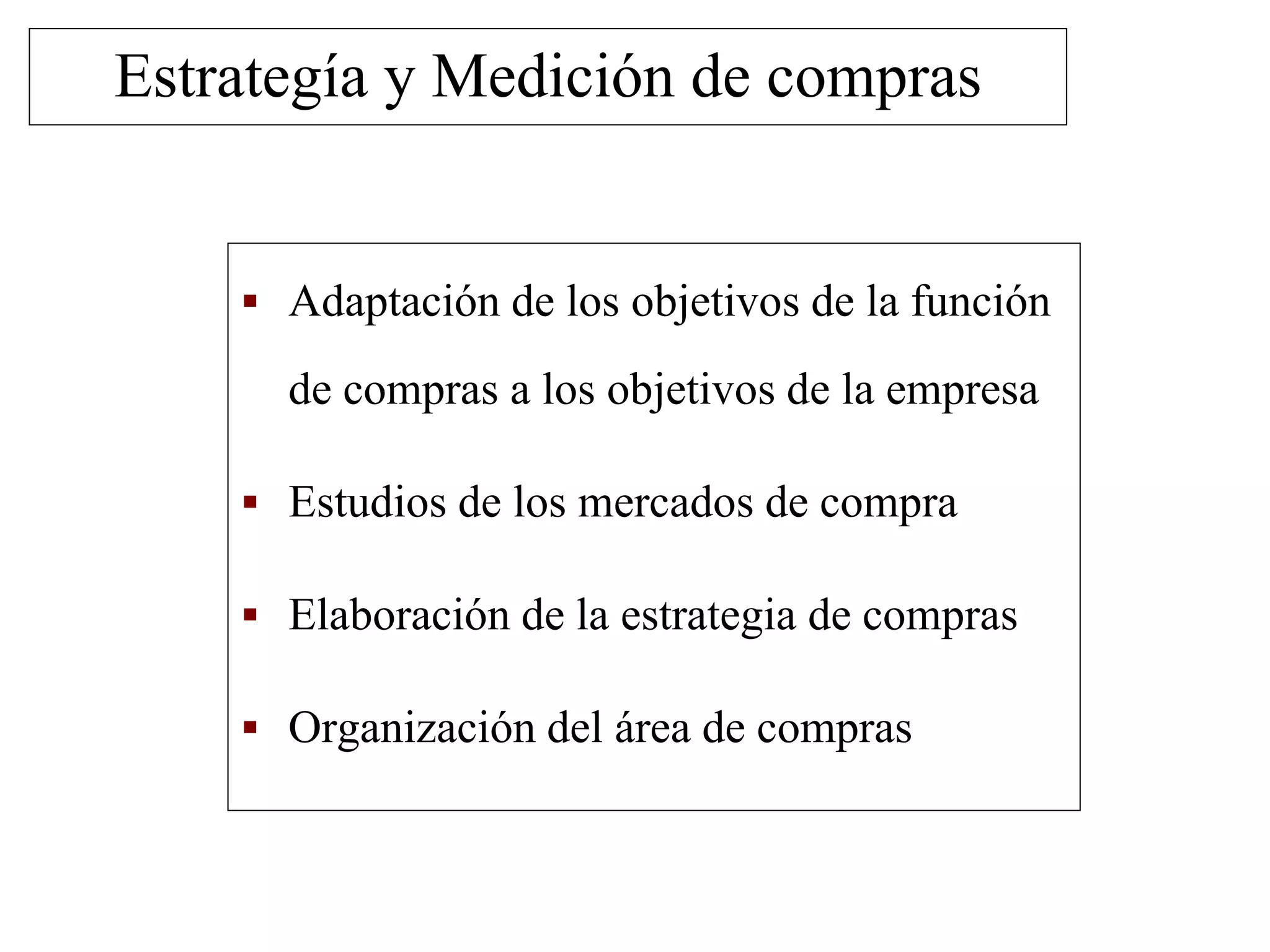  Adaptación de los objetivos de la función
de compras a los objetivos de la empresa
 Estudios de los mercados de compra
 Elaboración de la estrategia de compras
 Organización del área de compras
Estrategía y Medición de compras
 