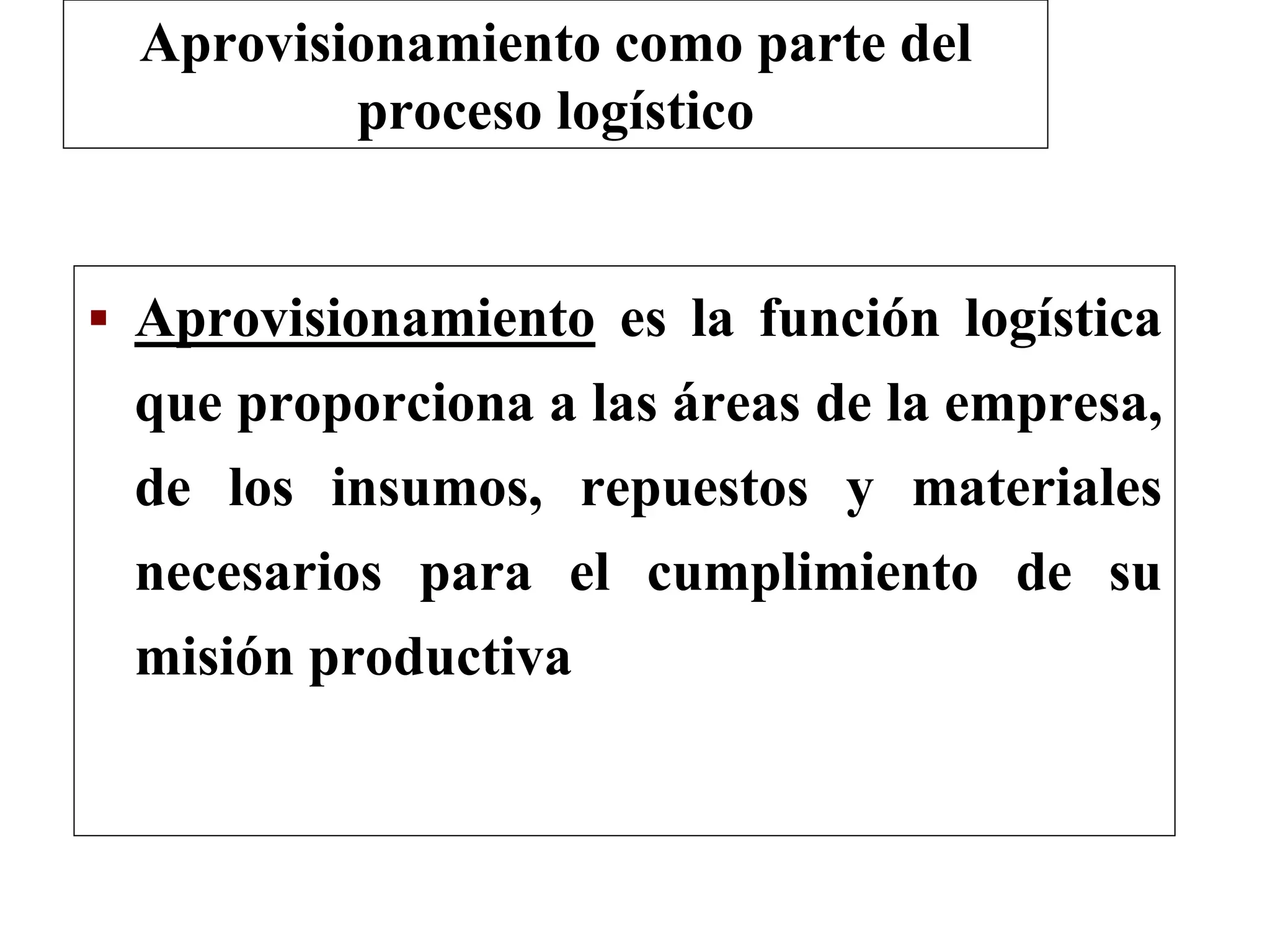  Aprovisionamiento es la función logística
que proporciona a las áreas de la empresa,
de los insumos, repuestos y materiales
necesarios para el cumplimiento de su
misión productiva
Aprovisionamiento como parte del
proceso logístico
 
