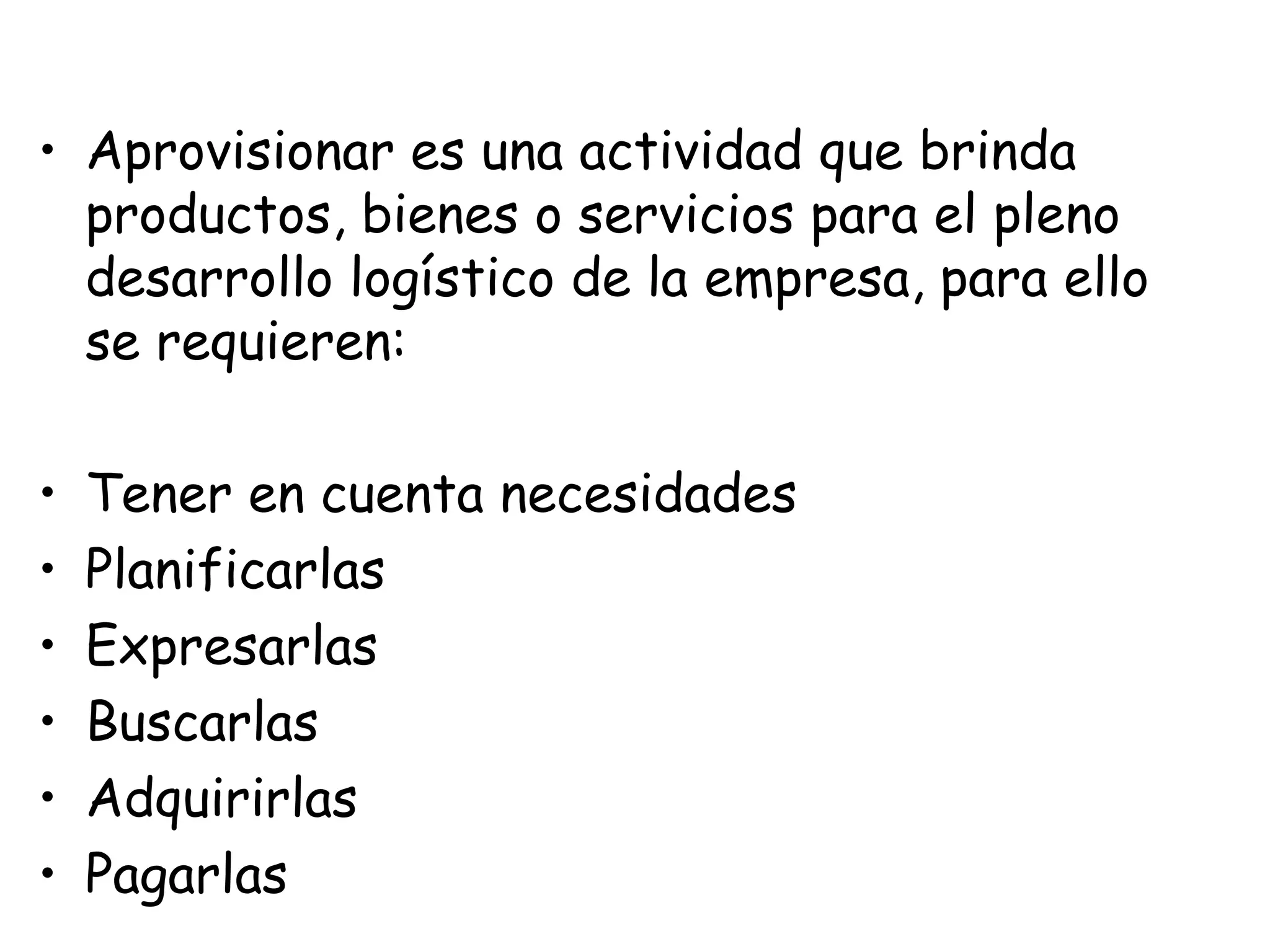 • Aprovisionar es una actividad que brinda
productos, bienes o servicios para el pleno
desarrollo logístico de la empresa, para ello
se requieren:
• Tener en cuenta necesidades
• Planificarlas
• Expresarlas
• Buscarlas
• Adquirirlas
• Pagarlas
 
