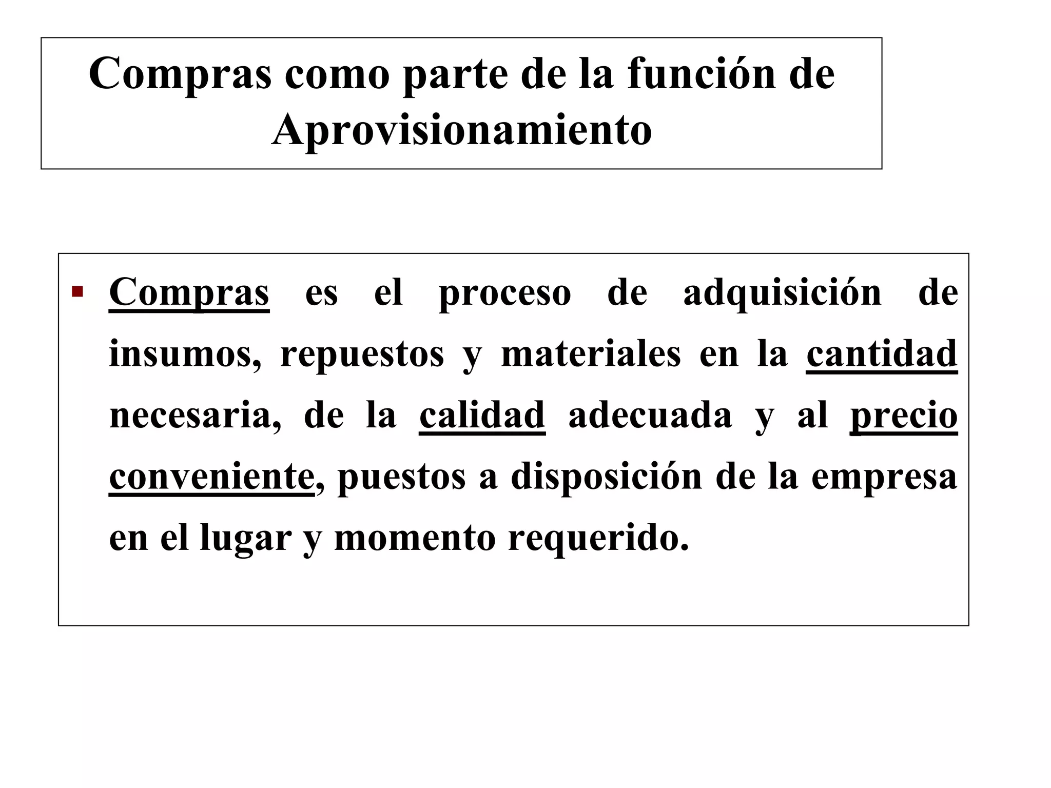  Compras es el proceso de adquisición de
insumos, repuestos y materiales en la cantidad
necesaria, de la calidad adecuada y al precio
conveniente, puestos a disposición de la empresa
en el lugar y momento requerido.
Compras como parte de la función de
Aprovisionamiento
 