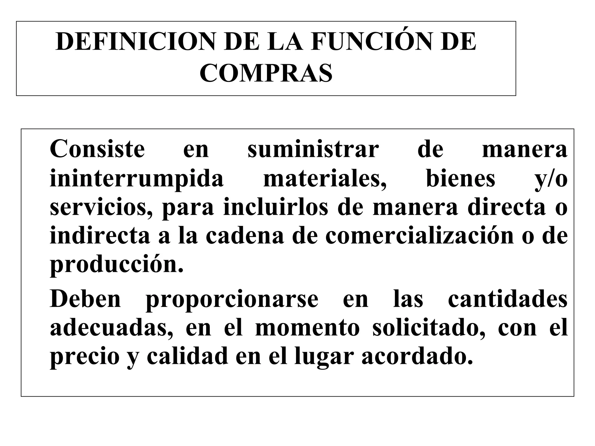 DEFINICION DE LA FUNCIÓN DE
COMPRAS
Consiste en suministrar de manera
ininterrumpida materiales, bienes y/o
servicios, para incluirlos de manera directa o
indirecta a la cadena de comercialización o de
producción.
Deben proporcionarse en las cantidades
adecuadas, en el momento solicitado, con el
precio y calidad en el lugar acordado.
 