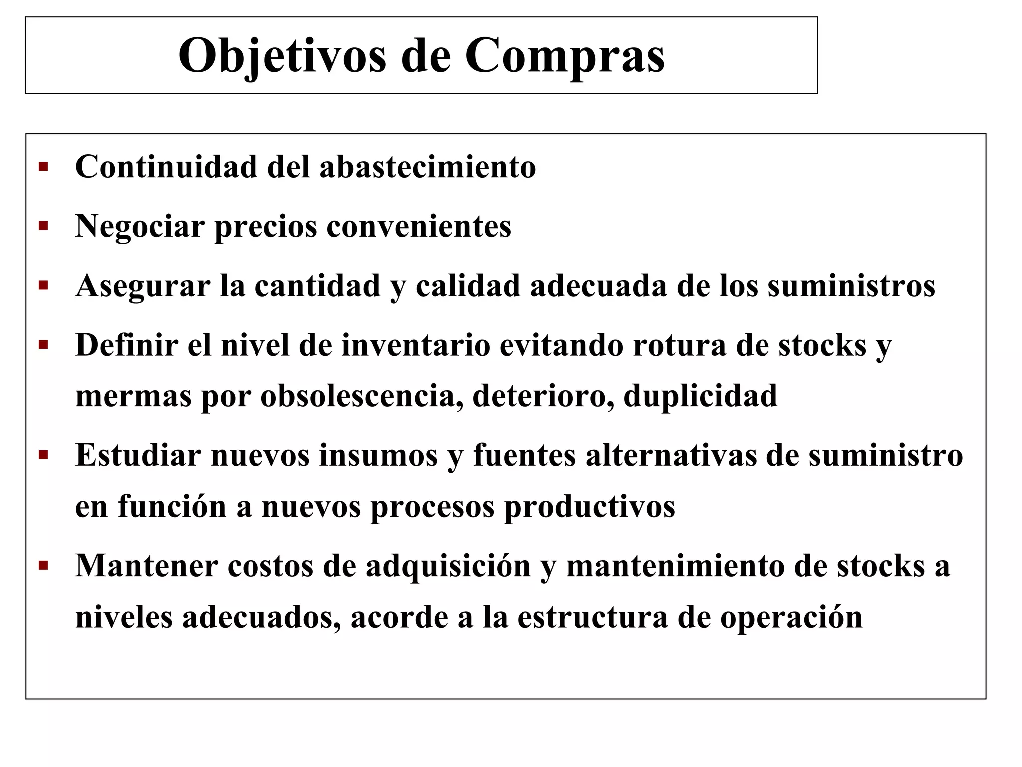  Continuidad del abastecimiento
 Negociar precios convenientes
 Asegurar la cantidad y calidad adecuada de los suministros
 Definir el nivel de inventario evitando rotura de stocks y
mermas por obsolescencia, deterioro, duplicidad
 Estudiar nuevos insumos y fuentes alternativas de suministro
en función a nuevos procesos productivos
 Mantener costos de adquisición y mantenimiento de stocks a
niveles adecuados, acorde a la estructura de operación
Objetivos de Compras
 