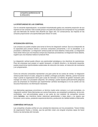 compañía (preferencia de
la dirección).
LA OPORTUNIDAD DE LAS COMPRAS.
Con la creciente especialización, la sociedad industrializada gasta una creciente proporción de sus
ingresos en las compras. Esto sucede porque una parte del producto de la empresa es muy probable
que sea fabricado de manera más eficiente por algún otro. En consecuencia, las mejoras en las
compras proporcionan una oportunidad para reducir el costo.
INTEGRACIÓN VERTICAL
Las compras se pueden ampliar para tomar la forma de integración vertical. Que es el desarrollo de
la capacidad para producir bienes o servicios comprados previamente, o en la actualidad, a un
proveedor o distribuidor. La integración vertical puede ser hacia delante o hacia atrás. La integración
hacia atrás indica que una empresa compra las empresas proveedoras; la integración hacia delante,
sugiere que una empresa realiza el producto final.
La integración vertical puede ofrecer una oportunidad estratégica a los directivos de operaciones.
Para las empresas que poseen el capital necesario, el talento directivo y la demanda requerida,
puede proporcionar oportunidades sustanciales de reducción de costos, en reducción de inventarios
y en programación.
Como los artículos comprados representan una gran parte de los costos de ventas, la integración
vertical puede reducir el costo, asegurar la calidad y entregas puntuales. Además, parece funcionar
mejor cuando la organización tiene gran cuota de mercado o el talento de gestión necesario para
manejar con éxito a un proveedor adquirido. Sin embargo, puede resultar particularmente peligrosa
para las empresas en industrias que experimentan cambios tecnológicos si no se cuenta con los
recursos financieros o la información necesaria.
Los fabricantes japoneses encontraron un término medio entre comprar a un sub-contratista y la
integración vertical. Estos fabricantes son socios financieros, por propiedad o préstamos, de los sub-
contratistas. Los sub-contratistas pasan a ser parte de una coalisión de compañías conocia
como keiretsu, sus miembros tienen relaciones garantizadas a largo plazo y se espera que
funcionen como socios, prestando experiencia técnica y producción de calidad estable al fabricante.
COMPAÑÍAS VIRTUALES
Las compañías virtuales confían en una variedad de relaciones con los proveedores. Tienen límites
de organización fluidos y móviles, que les permiten crean una singular empresa capaz de hacer
frente a las demandas del mercado.
 