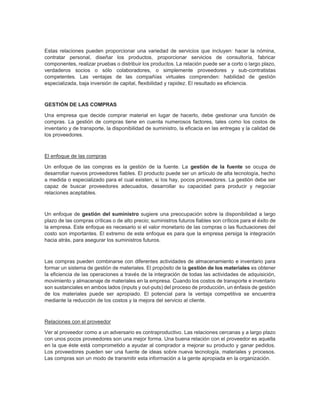 Estas relaciones pueden proporcionar una variedad de servicios que incluyen: hacer la nómina,
contratar personal, diseñar los productos, proporcionar servicios de consultoría, fabricar
componentes, realizar pruebas o distribuir los productos. La relación puede ser a corto o largo plazo,
verdaderos socios o sólo colaboradores, o simplemente proveedores y sub-contratistas
competentes. Las ventajas de las compañías virtuales comprenden: habilidad de gestión
especializada, baja inversión de capital, flexibilidad y rapidez. El resultado es eficiencia.
GESTIÓN DE LAS COMPRAS
Una empresa que decide comprar material en lugar de hacerlo, debe gestionar una función de
compras. La gestión de compras tiene en cuenta numerosos factores, tales como los costos de
inventario y de transporte, la disponibilidad de suministro, la eficacia en las entregas y la calidad de
los proveedores.
El enfoque de las compras
Un enfoque de las compras es la gestión de la fuente. La gestión de la fuente se ocupa de
desarrollar nuevos proveedores fiables. El producto puede ser un artículo de alta tecnología, hecho
a medida o especializado para el cual existen, si los hay, pocos proveedores. La gestión debe ser
capaz de buscar proveedores adecuados, desarrollar su capacidad para producir y negociar
relaciones aceptables.
Un enfoque de gestión del suministro sugiere una preocupación sobre la disponibilidad a largo
plazo de las compras críticas o de alto precio; suministros futuros fiables son críticos para el éxito de
la empresa. Este enfoque es necesario si el valor monetario de las compras o las fluctuaciones del
costo son importantes. El extremo de este enfoque es para que la empresa persiga la integración
hacia atrás, para asegurar los suministros futuros.
Las compras pueden combinarse con diferentes actividades de almacenamiento e inventario para
formar un sistema de gestión de materiales. El propósito de la gestión de los materiales es obtener
la eficiencia de las operaciones a través de la integración de todas las actividades de adquisición,
movimiento y almacenaje de materiales en la empresa. Cuando los costos de transporte e inventario
son sustanciales en ambos lados (inputs y out-puts) del proceso de producción, un énfasis de gestión
de los materiales puede ser apropiado. El potencial para la ventaja competitiva se encuentra
mediante la reducción de los costos y la mejora del servicio al cliente.
Relaciones con el proveedor
Ver al proveedor como a un adversario es contraproductivo. Las relaciones cercanas y a largo plazo
con unos pocos proveedores son una mejor forma. Una buena relación con el proveedor es aquella
en la que éste está comprometido a ayudar al comprador a mejorar su producto y ganar pedidos.
Los proveedores pueden ser una fuente de ideas sobre nueva tecnología, materiales y procesos.
Las compras son un modo de transmitir esta información a la gente apropiada en la organización.
 