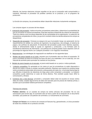 Además, las buenas relaciones incluyen aquellas en las que el comprador está comprometido a
mantener informado al proveedor de posibles cambios en el producto y en el programa de
producción.
La función de compras y los proveedores deben desarrollar relaciones mutuamente ventajosas.
Las compras siguen un proceso de tres etapas:
1. evaluación del proveedor: implica encontrar proveedores potenciales y determinar la probabilidad de
que se conviertan en buenos proveedores. Esta fase requiere el desarrollo de criterios de evaluación.
Tanto los criterios como los pesos dependen de las necesidades de la organización. La selección de
proveedores competentes es crítica, ya que de lo contrario todos los demás esfuerzos de compra se
desperdician.
2. Desarrollo del proveedor: Compras se asegura de que el proveedor tenga una apreciación de los
requerimientos de calidad, los cambios de ingeniería, los programas y las entregas, el sistema de
pagos y las políticas de adquisición. El desarrollo del proveedor puede incluir distintos aspectos,
desde el entrenamiento hasta la ayuda en ingeniería y producción, y los formatos para la
transferencia electrónica de información. Las políticas de compras pueden incluir aspectos como el
porcentaje de negocios hecho con cualquier proveedor o con negocios minoritarios.
3. Negociaciones: Las estrategias de negociación se clasifican en los siguientes tipos:
a. Modelo del precio basado en el costo: requiere que el proveedor abra sus libros al comprador. El
precio contratado se basa en el tiempo de mano de obra y los materiales o en un costo fijo, con una
cláusula de aumento para acomodar los cambios en los precios.
b. Modelo de precio basado en el mercado: el precio está basado en un precio o índice publicado.
c. Licitación competitiva: Es apropiada en los casos en que los proveedores no están dispuestos a
discutir los costos o donde no existan mercados perfectos. Requiere que la gente de compras tenga
varios proveedores potenciales del producto y presupuestos de cada uno. La principal desventaja es
que dificulta el desarrollo de relaciones de largo plazo entre comprador y proveedor. La licitación
competitiva puede determinar el costo de forma efectiva. Pero también puede hacer difícil la
comunicación y eficacia.
d. Combinar dos o más técnicas: proveedor y comprador deben estar de acuerdo en revisar ciertos
datos de costos, aceptar alguna forma de datos del mercado para los precios de materias primas, o
acordar que el proveedor deberá permanecer competitivo.
Técnicas de compras:
Pedidos abiertos: es un contrato de compra de ciertos artículos del proveedor. No es una
autorización para enviar algo. El suministro sólo se hace a partir de la recepción de un documento
acordado, que puede ser una petición de suministro o un lanzamiento de suministro.
Compra sin factura: en un entorno de compras sin facturas hay, generalmente, un único proveedor
de todas las unidades de un producto concreto.
 