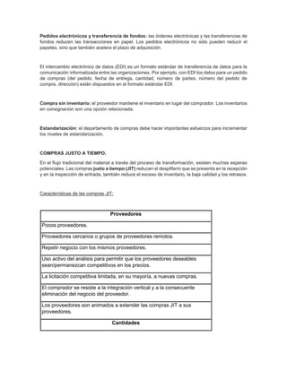Pedidos electrónicos y transferencia de fondos: las órdenes electrónicas y las transferencias de
fondos reducen las transacciones en papel. Los pedidos electrónicos no sólo pueden reducir el
papeleo, sino que también acelera el plazo de adquisición.
El intercambio electrónico de datos (EDI) es un formato estándar de transferencia de datos para la
comunicación informatizada entre las organizaciones. Por ejemplo, con EDI los datos para un pedido
de compras (del pedido, fecha de entrega, cantidad, número de partes, número del pedido de
compra, dirección) están dispuestos en el formato estándar EDI.
Compra sin inventario: el proveedor mantiene el inventario en lugar del comprador. Los inventarios
en consignación son una opción relacionada.
Estandarización: el departamento de compras debe hacer importantes esfuerzos para incrementar
los niveles de estandarización.
COMPRAS JUSTO A TIEMPO.
En el flujo tradicional del material a través del proceso de transformación, existen muchas esperas
potenciales. Las compras justo a tiempo (JIT) reducen el despilfarro que se presenta en la recepción
y en la inspección de entrada, también reduce el exceso de inventario, la baja calidad y los retrasos.
Características de las compras JIT:
Proveedores
Pocos proveedores.
Proveedores cercanos o grupos de proveedores remotos.
Repetir negocio con los mismos proveedores.
Uso activo del análisis para permitir que los proveedores deseables
sean/permanezcan competitivos en los precios.
La licitación competitiva limitada, en su mayoría, a nuevas compras.
El comprador se resiste a la integración vertical y a la consecuente
eliminación del negocio del proveedor.
Los proveedores son animados a extender las compras JIT a sus
proveedores.
Cantidades
 
