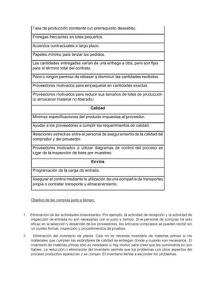 Tasa de producción constante (un prerrequisito deseable).
Entregas frecuentes en lotes pequeños.
Acuerdos contractuales a largo plazo.
Papeleo mínimo para lanzar los pedidos.
Las cantidades entregadas varían de una entrega a otra, pero son fijas
para el término total del contrato.
Poco o ningún permiso de rebasar o disminuir las cantidades recibidas.
Proveedores motivados para empaquetar en cantidades exactas.
Proveedores motivados para reducir sus tamaños de lotes de producción
(o almacenar material no liberado)
Calidad
Mínimas especificaciones del producto impuestas al proveedor.
Ayudar a los proveedores a cumplir los requerimientos de calidad.
Relaciones estrechas entre el personal de aseguramiento de la calidad del
comprador y del proveedor.
Proveedores motivados a utilizar diagramas de control del proceso en
lugar de la inspección de lotes por muestreo.
Envíos
Programación de la carga de entrada.
Asegurar el control mediante la utilización de una compañía de transportes
propia o contratar transporte y almacenamiento.
Objetivo de las compras justo a tiempo:
1. Eliminación de las actividades innecesarias. Por ejemplo, la actividad de recepción y la actividad de
inspección de entrada no son necesarias con el justo a tiempo. Si el personal de compras ha sido
eficaz en la selección y desarrollo de los proveedores, los artículos comprados se pueden recibir sin
un conteo formal, inspección y procedimientos de pruebas.
2. Eliminación del inventario de planta. Casi no se necesita inventario de materias primas si los
materiales que cumplen los estándares de calidad se entregan donde y cuando son necesarios. El
inventario de materias primas sólo es necesario si hay motivo para creer que los suministros no son
fiables. La reducción o eliminación del inventario permite que los problemas con otros aspectos del
proceso productivo aparezcan y se corrijan. El inventario tiende a esconder los problemas.
 