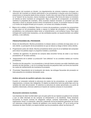 3. Eliminación del inventario en tránsito. Los departamentos de compras modernos consiguen una
reducción del inventario en tránsito estimulando a los proveedores a situarse cerca de la planta y
proporcionar un transporte rápido de las compras. Cuanto más corto sea el flujo de material y dinero
en la "tubería" de los recursos, menos inventario se necesitará. Otra forma de reducir el inventario
en tránsito es tener inventario en consignación. Bajo un acuerdo de consignación, el proveedor
mantiene la propiedad del inventario. Otros acuerdos implican encontrar un proveedor que esté
dispuesto a situar su almacén donde lo tiene normalmente el usuario. El proveedor factura en base
a un recibo de recogida firmado por el usuario, o al número de unidades enviadas.
4. Mejora de la calidad y la fiabilidad. Reducir el número de proveedores y aumentar los compromisos
a largo plazo en los proveedores tiende a mejorar la calidad del proveedor y la fiabilidad. Los
proveedores y los compradores deben tener un entendimiento y una confianza mutua. Para lograr
entregas sólo cuando sean necesarias, y en las cantidades exactas, se requiere también una calidad
perfecta, o cero defectos.
PREOCUPACIONES DEL PROVEEDOR.
1. Deseo de diversificación. Muchos proveedores no desean atarse a contratos de largo plazo con un
solo cliente. La percepción de los proveedores es que se reduce su riesgo si tienen varios clientes.
2. Programación pobre del cliente. Muchos proveedores tienen poca fe en la habilidad del comprador
para reducir los pedidos según un programa nivelado y coordinado.
3. Cambios de ingeniería. El personal de compras debe encontrar formas de aislar a sus futuros
proveedores JIT de estos cambios.
4. Aseguramiento de la calidad. La producción "cero defectos" no se considera realista por muchos
proveedores.
5. Tamaños de lote pequeños. Los proveedores a menudo tienen procesos que están diseñados para
tamaños de lote grandes, y ven en la entrega frecuente de pequeños lotes una forma de transmitir
los costos de mantenimiento de inventarios al proveedor.
6. Proximidad. Dependiendo de la localización del cliente, las entregas frecuentes del proveedor en
lotes pequeños se consideran demasiado caras.
Análisis del punto de equilibrio aplicado a las compras.
Cuando un comprador entiende la estructura de costos de los proveedores, se pueden realizar
negociaciones y compras más inteligentes. El objetivo es determinar tanto las partes fijas como las
variables del costo del proveedor. Si sabemos su estructura de costos aproximada y su punto de
equilibrio relacionado, entonces sabemos el impacto de nuestras compras en el proveedor.
Alcanzando estándares mundiales.
Las empresas de clase mundial saben que una gran parte de sus ingresos se gasta en las compras
y que un dólar ahorrado en las compras va directamente a los beneficios. Estas empresas
encuentran la mezcla correcta de integración vertical, compras tradicionales y técnicas de
organización virtual. La evaluación, selección y desarrollo de los proveedores garantizan ser socios
con relaciones a largo plazo, tratando de satisfacer a los mismos clientes. JIT es la norma en las
empresas de clase mundial y se espera también que los proveedores utilicen las técnicas JIT.
 