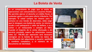 La Boleta de Venta
Es un comprobante de pago que se emite en
operaciones con consumidores o usuarios finales.
No permite ejercer el derecho al crédito fiscal, ni
sustentar gasto o costo para efecto tributario. Por
ejemplo: Si usted compra los víveres para la
semana en una tienda de abarrotes, debe exigir
que le otorguen una boleta de venta. Lo mismo si
acude a una peluquería o salón de belleza, o va a
comer a un restaurante o compra un libro.
Cuando el importe de la venta efectuada o del
servicio prestado supere los setecientos nuevos
soles (S/. 700.00) por operación será necesario
consignar en la boleta de venta los datos de
identificación del adquirente o usuario: apellidos
y nombres completos, y el número de su
documento de identidad.
 
