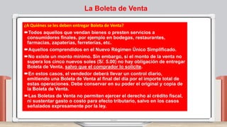 La Boleta de Venta
¿A Quiénes se les deben entregar Boleta de Venta?
Todos aquellos que vendan bienes o presten servicios a
consumidores finales, por ejemplo en bodegas, restaurantes,
farmacias, zapaterías, ferreterías, etc.
Aquellos comprendidos en el Nuevo Régimen Único Simplificado.
No existe un monto mínimo. Sin embargo, si el monto de la venta no
supera los cinco nuevos soles (S/. 5.00) no hay obligación de entregar
Boleta de Venta, salvo que el comprador lo solicite.
En estos casos, el vendedor deberá llevar un control diario,
emitiendo una Boleta de Venta al final del día por el importe total de
estas operaciones. Debe conservar en su poder el original y copia de
la Boleta de Venta.
Las Boletas de Venta no permiten ejercer el derecho al crédito fiscal,
ni sustentar gasto o costo para efecto tributario, salvo en los casos
señalados expresamente por la ley.
 