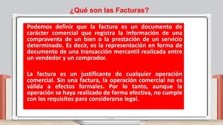 ¿Qué son las Facturas?
Podemos definir que la factura es un documento de
carácter comercial que registra la información de una
compraventa de un bien o la prestación de un servicio
determinado. Es decir, es la representación en forma de
documento de una transacción mercantil realizada entre
un vendedor y un comprador.
La factura es un justificante de cualquier operación
comercial. Sin una factura, la operación comercial no es
válida a efectos formales. Por lo tanto, aunque la
operación se haya realizado de forma efectiva, no cumple
con los requisitos para considerarse legal.
 