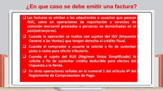 ¿En que caso se debe emitir una factura?
 Las facturas se emiten a los adquirentes o usuarios que posean
RUC, salvo en operaciones de exportación y servicios de
comisión mercantil prestados a personas no domiciliadas en el
país(extranjeros).
 Cuando la operación se realice con sujetos del IGV (Impuesto
General a las Ventas) que tengan derecho al crédito fiscal.
 Cuando el comprador o usuario lo solicite a fin de sustentar
gasto o costo para efecto tributario.
 Cuando el sujeto del RUS (Régimen Único Simplificado) lo
solicite a fin de sustentar crédito deducible para efectos del
Impuesto a la Renta.
 En otras operaciones señalas en el numeral 1 del artículo 4º del
Reglamento de Comprobantes de Pago.
 