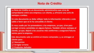 La Nota de Crédito es un documento administrativo que sirve de
comprobante entre una empresa y un cliente, y, ofrecerá una serie de
ventajas a ambos.
En este documento se debe reflejar toda la información referente a este
saldo a favor que se le ha concedido al cliente.
Es muy usado por los proveedores y las empresas, ya que, sirve para
corregir errores cometidos en alguna factura. También ofrece ventajas al
cliente, ya que, dejará a los usuarios más conformes y asegurará futuras
ventas para la empresa.
Este documento solo se emitirá al mismo comprador, y, se entregan al
cliente para:
 Descuentos
 Arreglar errores
 Productos dañados
Nota de Crédito
 