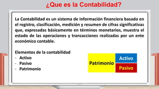 La Contabilidad es un sistema de información financiera basado en
el registro, clasificación, medición y resumen de cifras significativas
que, expresadas básicamente en términos monetarios, muestra el
estado de las operaciones y transacciones realizadas por un ente
económico contable.
Elementos de la contabilidad
- Activo
- Pasivo
- Patrimonio
Patrimonio
Activo
Pasivo
¿Que es la Contabilidad?
 