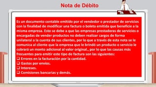Es un documento contable emitido por el vendedor o prestador de servicios
con la finalidad de modificar una factura o boleta emitida que beneficie a la
misma empresa. Esto se debe a que las empresas prestadoras de servicios o
encargadas de vender productos no deben realizar cargos de forma
unilateral a la cuenta de sus clientes, por lo que a través de esta nota se le
comunica al cliente que la empresa que le brindó un producto o servicio le
cobrará un monto adicional al valor original., por lo que las causas más
frecuentes para emitir este tipo de factura son las siguientes:
 Errores en la facturación por la cantidad.
 Gastos por envíos.
 Intereses.
 Comisiones bancarias y demás.
Nota de Débito
 