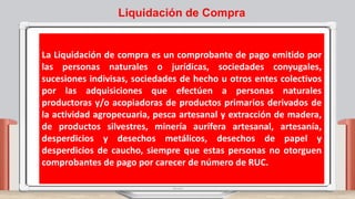 La Liquidación de compra es un comprobante de pago emitido por
las personas naturales o jurídicas, sociedades conyugales,
sucesiones indivisas, sociedades de hecho u otros entes colectivos
por las adquisiciones que efectúen a personas naturales
productoras y/o acopiadoras de productos primarios derivados de
la actividad agropecuaria, pesca artesanal y extracción de madera,
de productos silvestres, minería aurífera artesanal, artesanía,
desperdicios y desechos metálicos, desechos de papel y
desperdicios de caucho, siempre que estas personas no otorguen
comprobantes de pago por carecer de número de RUC.
Liquidación de Compra
 