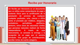 Un Recibo por Honorario es un documento
que se utiliza como comprobante de pago o
sustento físico para la certificación de la
prestación de servicios de cualquier
cualquier profesión, arte, ciencia u oficio
como el prestado por médicos, abogados,
contadores, periodistas, gasfiteros,
pintores, entre otros de naturaleza similar,
que personas naturales realicen de forma
independiente. A través de este
instrumento, se constata la entrega y la
recepción de un pago por el servicio
brindado. Este grupo de contribuyentes,
percibe rentas de cuarta categoría.
Recibo por Honorario
 