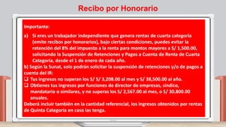 Importante:
a) Si eres un trabajador independiente que genera rentas de cuarta categoría
(emite recibos por honorarios), bajo ciertas condiciones, puedes evitar la
retención del 8% del impuesto a la renta para montos mayores a S/ 1,500.00,
solicitando la Suspensión de Retenciones y Pagos a Cuenta de Renta de Cuarta
Categoría, desde el 1 de enero de cada año.
b) Según la Sunat, solo podrán solicitar la suspensión de retenciones y/o de pagos a
cuenta del IR:
 Tus ingresos no superan los S/ S/ 3,208.00 al mes y S/ 38,500.00 al año.
 Obtienes tus ingresos por funciones de director de empresas, síndico,
mandatario o similares, y no superas los S/ 2,567.00 al mes, o S/ 30,800.00
anuales.
Deberá incluir también en la cantidad referencial, los ingresos obtenidos por rentas
de Quinta Categoría en caso las tenga.
Recibo por Honorario
 