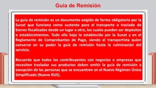 La guía de remisión es un documento exigido de forma obligatoria por la
Sunat que funciona como sustento para el transporte o traslado de
bienes fiscalizados desde un lugar a otro, los cuales pueden ser depósitos
o establecimientos. Todo ello bajo lo establecido por la Sunat y en el
Reglamento de Comprobantes de Pago, siendo el transportista quien
conserve en su poder la guía de remisión hasta la culminación del
servicio.
Recuerda que todos los contribuyentes con negocios o empresas que
necesiten trasladar sus productos deben emitir la guía de remisión a
excepción de las personas que se encuentren en el Nuevo Régimen Único
Simplificado (Nuevo RUS).
Guía de Remisión
 