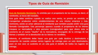 Guía de Remisión Remitente: Es emitida por el propietario de los bienes, es decir, el
remitente, al inicio del traslado.
Esta guía debe emitirse cuando se realiza una venta, se presta un servicio, se
transportan productos entre establecimientos de una misma empresa y más.
Asimismo, existe un actor adicional al remitente que también puede emitir esta guía
llamado Consignador. Este personaje aparece cuando el propietario de los bienes
traspasa su mercadería a otra persona (consignador) para que ahora esta se
convierta en el nuevo “dueño” de la mercadería, encargado de la entrega de los
bienes y también en la devolución de los bienes no vendidos.
Además, el remitente debe hacer una guía por cada destino y destinatario a
excepción de cuando existan varios lugares de entrega para un solo destinatario,
pues en ese caso se sustenta en un sola guía el detalle de todos los lugares de
entrega.
Tipos de Guía de Remisión
 