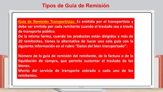 Guía de Remisión Transportistas: Es emitida por el transportista y
debe ser emitida por cada remitente cuando el traslado sea a través
de transporte público.
De la misma forma, cuando los productos están dirigidos a más de
20 remitentes, tienes la alternativa de hacer una sola guía con la
siguiente información en el rubro “Datos del bien transportado”:
Número de la guía de remisión del remitente, de la factura o de la
liquidación de compra, que permita sustentar el traslado de los
bienes.
Monto del servicio de transporte cobrado a cada uno de los
remitentes.
Tipos de Guía de Remisión
 