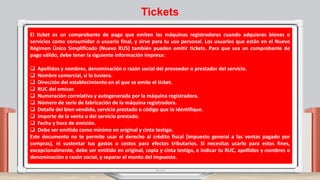 El ticket es un comprobante de pago que emiten las máquinas registradoras cuando adquieres bienes o
servicios como consumidor o usuario final, y sirve para tu uso personal. Los usuarios que están en el Nuevo
Régimen Único Simplificado (Nuevo RUS) también pueden emitir tickets. Para que sea un comprobante de
pago válido, debe tener la siguiente información impresa:
 Apellidos y nombres, denominación o razón social del proveedor o prestador del servicio.
 Nombre comercial, si lo tuviera.
 Dirección del establecimiento en el que se emite el ticket.
 RUC del emisor.
 Numeración correlativa y autogenerada por la máquina registradora.
 Número de serie de fabricación de la máquina registradora.
 Detalle del bien vendido, servicio prestado o código que lo identifique.
 Importe de la venta o del servicio prestado.
 Fecha y hora de emisión.
 Debe ser emitido como mínimo en original y cinta testigo.
Este documento no te permite usar el derecho al crédito fiscal (impuesto general a las ventas pagado por
compras), ni sustentar tus gastos o costos para efectos tributarios. Si necesitas usarlo para estos fines,
excepcionalmente, debe ser emitido en original, copia y cinta testigo, e indicar tu RUC, apellidos y nombres o
denominación o razón social, y separar el monto del impuesto.
Tickets
 