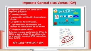 Impuesto General a las Ventas (IGV)
El impuesto general a las ventas es un
impuesto que grava:
La venta en el país.
La prestación o utilización de servicios en
el país.
Los contratos de construcción.
La primera venta de inmuebles que
realicen los constructores de los mismos.
La importación de bienes.
Debemos recordar que la tasa del IGV es de
16% a la que se añade 2% por el impuesto
de promoción municipal (IPM) haciendo un
total de 18%.
IGV (16%) + IPM (2%) = 18%
 
