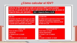 ¿Cómo calcular el IGV?
Calcular el IGV no es para nada un proceso difícil como pueden
pensar. El calculo de IGV se hace aplicando el 18% en caso de tener el
importe base, por ejemplo: IGV = Importe Base x 0,18
Mas IGV:
El termino mas IGV se refiere que aun falta
agregarle el impuesto (IGV 18%). Por tanto
debemos calcular y agregar el IGV siempre
y cuando que la operación este afecta.
Incluido IGV:
Se refiere que la operación ya tiene el IGV
implícito en el precio y si queremos
calcular la Importe Base debemos dividir
el Total con 1,18.
Precio + IGV
Precio sin IGV: S/ 100.00
Calculo IGV:
S/ 100,00 X 0,18 = S/ 18,00
Total:
S/ 100,00 + S/ 18,00 = S/ 118,00
Precio incluido IGV
Precio Total : S/ 118.00
Calculo Importe Base :
S/ 118,00 / 1,18 = S/ 100,00
IGV:
S/ 118,00 - S/ 100,00 = S/ 18,00
 