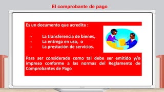 El comprobante de pago
Es un documento que acredita :
- La transferencia de bienes,
- La entrega en uso, o
- La prestación de servicios.
Para ser considerado como tal debe ser emitido y/o
impreso conforme a las normas del Reglamento de
Comprobantes de Pago
 