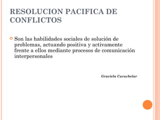 RESOLUCION PACIFICA DE
CONFLICTOS

   Son las habilidades sociales de solución de
    problemas, actuando positiva y activamente
    frente a ellos mediante procesos de comunicación
    interpersonales


                                      Graciela Curuchelar
 