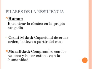 PILARES DE LA RESILIENCIA
 Humor:

    Encontrar lo cómico en la propia
    tragedia

o   Creatividad: Capacidad de crear
    orden, belleza a partir del caos

 Moralidad:     Compromiso con los
    valores y hacer extensivo a la
    humanidad
 