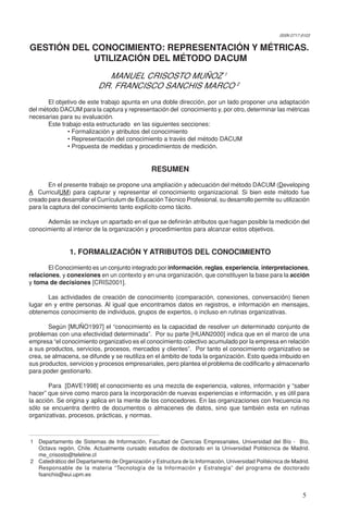 5
GESTIÓN DEL CONOCIMIENTO: REPRESENTACIÓN Y MÉTRICAS.
UTILIZACIÓN DEL MÉTODO DACUM
MANUEL CRISOSTO MUÑOZ 1
DR. FRANCISCO SANCHIS MARCO 2
El objetivo de este trabajo apunta en una doble dirección, por un lado proponer una adaptación
del método DACUM para la captura y representación del conocimiento y, por otro, determinar las métricas
necesarias para su evaluación.
Este trabajo esta estructurado en las siguientes secciones:
• Formalización y atributos del conocimiento
• Representación del conocimiento a través del método DACUM
• Propuesta de medidas y procedimientos de medición.
RESUMEN
En el presente trabajo se propone una ampliación y adecuación del método DACUM (Developing
A CurriculUM) para capturar y representar el conocimiento organizacional. Si bien este método fue
creado para desarrollar el Currículum de Educación Técnico Profesional, su desarrollo permite su utilización
para la captura del conocimiento tanto explícito como tácito.
Además se incluye un apartado en el que se definirán atributos que hagan posible la medición del
conocimiento al interior de la organización y procedimientos para alcanzar estos objetivos.
1. FORMALIZACIÓN Y ATRIBUTOS DEL CONOCIMIENTO
El Conocimiento es un conjunto integrado por información, reglas, experiencia, interpretaciones,
relaciones, y conexiones en un contexto y en una organización, que constituyen la base para la acción
y toma de decisiones [CRIS2001].
Las actividades de creación de conocimiento (comparación, conexiones, conversación) tienen
lugar en y entre personas. Al igual que encontramos datos en registros, e información en mensajes,
obtenemos conocimiento de individuos, grupos de expertos, o incluso en rutinas organizativas.
Según [MUÑO1997] el “conocimiento es la capacidad de resolver un determinado conjunto de
problemas con una efectividad determinada”. Por su parte [HUAN2000] indica que en el marco de una
empresa “el conocimiento organizativo es el conocimiento colectivo acumulado por la empresa en relación
a sus productos, servicios, procesos, mercados y clientes”. Por tanto el conocimiento organizativo se
crea, se almacena, se difunde y se reutiliza en el ámbito de toda la organización. Esto queda imbuido en
sus productos, servicios y procesos empresariales, pero plantea el problema de codificarlo y almacenarlo
para poder gestionarlo.
Para [DAVE1998] el conocimiento es una mezcla de experiencia, valores, información y “saber
hacer” que sirve como marco para la incorporación de nuevas experiencias e información, y es útil para
la acción. Se origina y aplica en la mente de los conocedores. En las organizaciones con frecuencia no
sólo se encuentra dentro de documentos o almacenes de datos, sino que también esta en rutinas
organizativas, procesos, prácticas, y normas.
1 Departamento de Sistemas de Información, Facultad de Ciencias Empresariales, Universidad del Bío - Bío,
Octava región, Chile. Actualmente cursado estudios de doctorado en la Universidad Politécnica de Madrid.
me_crisosto@teleline.cl
2 Catedrático del Departamento de Organización y Estructura de la Información, Universidad Politécnica de Madrid.
Responsable de la materia “Tecnología de la Información y Estrategia” del programa de doctorado
fsanchis@eui.upm.es
ISSN 0717-9103
 