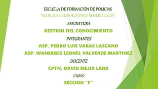 ESCUELADE FORMACIÓNDE POLICIAS
“SGOS. JOSE LUIS ALFONSO ROSERO LEON”
ASIGNATURA
GESTION DEL CONOCIMIENTO
INTEGRANTES
ASP. PEDRO LUIS VARAS LASCANO
ASP. WANERGES LEONEL VALVERDE MARTINEZ
DOCENTE
CPTN. DAVID MEJIA LARA
CURSO
SECCION “F”
 