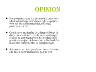 OPINION
• Son programas que nos permiten la creación y
  administración principalmente de las páginas
  web por los administradores, editores,
  participantes, etc.

• Consiste en una iterfaz de diferentes bases de
  datos que contienen toda la información que
  se aloja en una pagina web. Este sistema nos
  permite manejar la información y diseño de las
  diferentes componentes de la página web

• Ademas no se tiene que dar un nuevo formato
  a la nueva información de la página web
 
