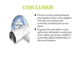 CONCLUSION
   • Fueron creadas principalmente
     por organizaciones cuyas páginas
     web que necesitaban una
     constante actualización en sus
     datos.
   • El gestor de contenidos es una
     aplicación informática usada para
     crear, editar, gestionar y publicar
     contenido digital multimedia en
     diversos formatos
 