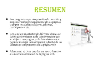 RESUMEN
• Son programas que nos permiten la creación y
  administración principalmente de las páginas
  web por los administradores, editores,
  participantes, etc.

• Consiste en una iterfaz de diferentes bases de
  datos que contienen toda la información que
  se aloja en una pagina web. Este sistema nos
  permite manejar la información y diseño de las
  diferentes componentes de la página web

• Ademas no se tiene que dar un nuevo formato
  a la nueva información de la página web
 