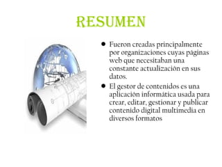 RESUMEN
  • Fueron creadas principalmente
    por organizaciones cuyas páginas
    web que necesitaban una
    constante actualización en sus
    datos.
  • El gestor de contenidos es una
    aplicación informática usada para
    crear, editar, gestionar y publicar
    contenido digital multimedia en
    diversos formatos
 