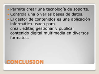  Permite crear una tecnología de soporte.
 Controla una o varias bases de datos.
 El gestor de contenidos es una aplicación
  informática usada para
  crear, editar, gestionar y publicar
  contenido digital multimedia en diversos
  formatos.




CONCLUSION
 